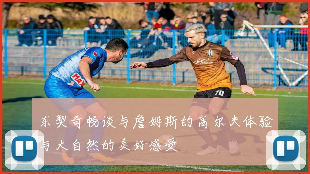 东契奇畅谈与詹姆斯的高尔夫体验与大自然的美好感受