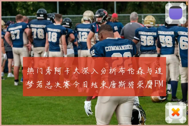 热门秀阿卡夫深入分析布伦森与追梦若总决赛今日结束唐斯将荣膺FMVP
