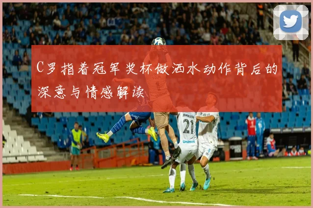 C罗指着冠军奖杯做洒水动作背后的深意与情感解读