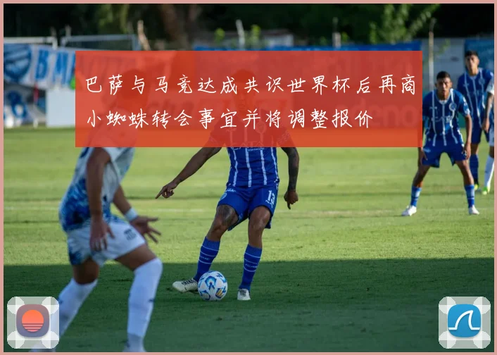 巴萨与马竞达成共识世界杯后再商小蜘蛛转会事宜并将调整报价