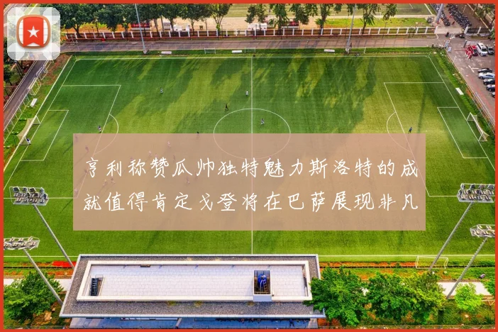 亨利称赞瓜帅独特魅力斯洛特的成就值得肯定戈登将在巴萨展现非凡才华