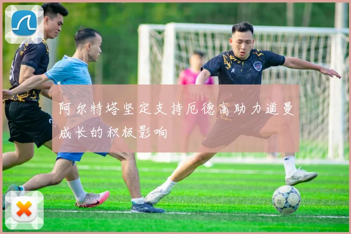 阿尔特塔坚定支持厄德高助力道曼成长的积极影响
