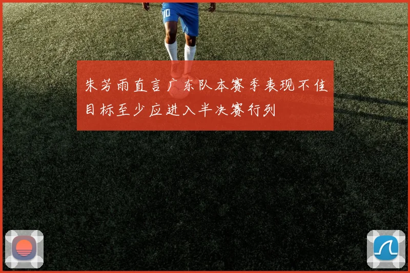 朱芳雨直言广东队本赛季表现不佳目标至少应进入半决赛行列
