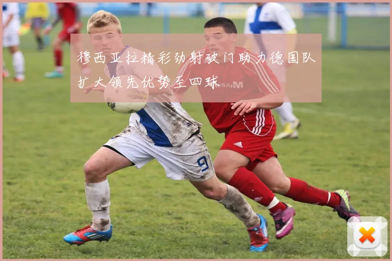 穆西亚拉精彩劲射破门助力德国队扩大领先优势至四球