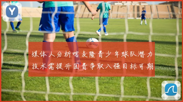 媒体人分析喀麦隆青少年球队潜力技术需提升国青争取八强目标可期