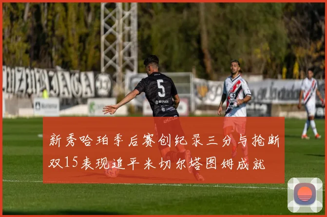 新秀哈珀季后赛创纪录三分与抢断双15表现追平米切尔塔图姆成就