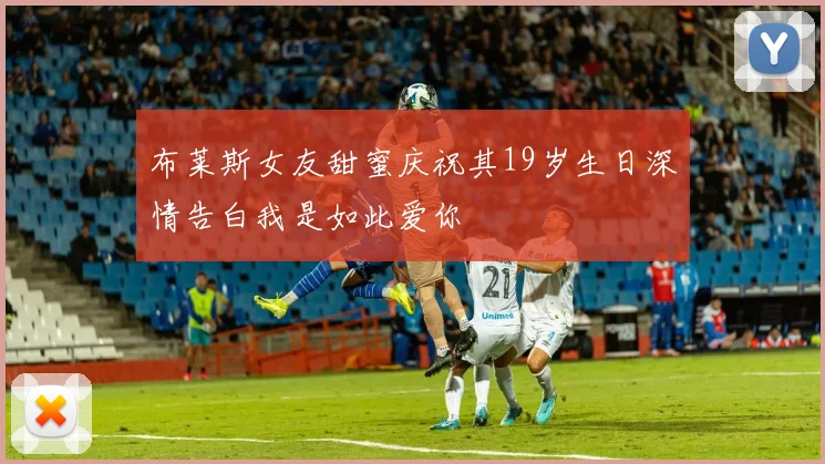布莱斯女友甜蜜庆祝其19岁生日深情告白我是如此爱你
